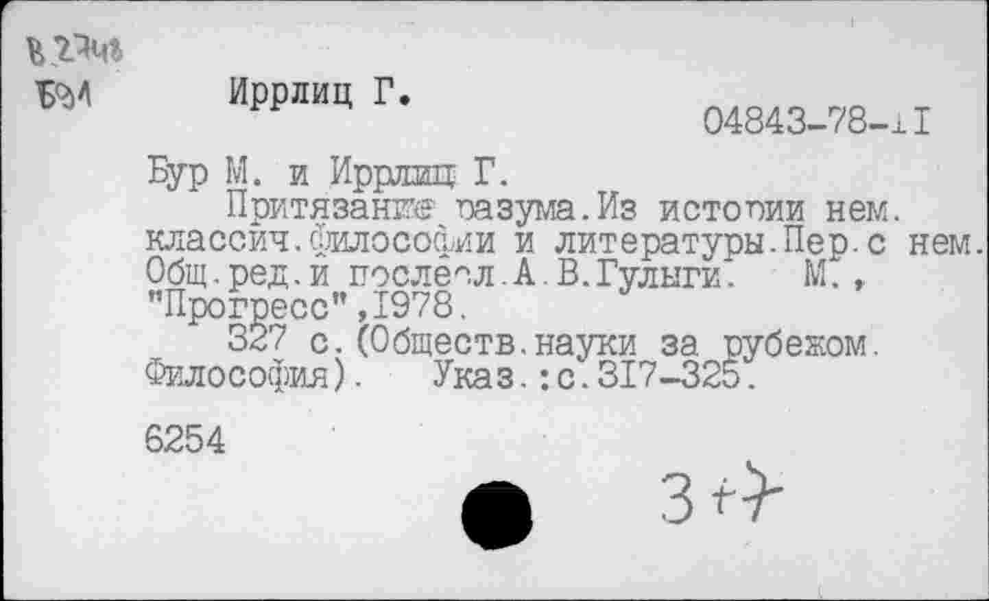 ﻿Б9И
Иррлиц Г.
04843-78-11
Бур М. и Иррлиц Г.
Притязание тазума. Из истории нем. классич.философии и литературы.Пер.с нем. Общ.ред.и послесл. А. В.Гулыги.	М.,
’’Прогресс" ,1978.
337 с.(Обществ.науки за рубежом. Философия). Указ.:с.317-325.
6254